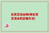 石灵芝泡水喝(喝石灵芝泡水的正确方法)