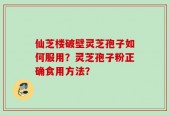 仙芝楼破壁灵芝孢子如何服用？灵芝孢子粉正确食用方法？