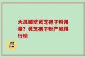 大晟破壁灵芝孢子粉用量？灵芝孢子粉产地排行榜