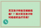 灵芝孢子粉能否缓解癌痛？？探讨灵芝孢子粉对癌症的治疗作用？