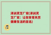 泽润灵芝厂家(泽润灵芝厂家：让你享受天然健康生活的首选)