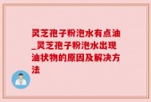 灵芝孢子粉泡水有点油_灵芝孢子粉泡水出现油状物的原因及解决方法