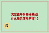 灵芝孢子粉是啥做的(什么是灵芝孢子粉？)