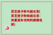 灵芝孢子粉与固元膏(灵芝孢子粉和固元膏：双重滋补功效的健康选择)