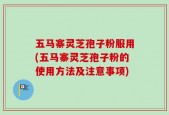 五马寨灵芝孢子粉服用(五马寨灵芝孢子粉的使用方法及注意事项)