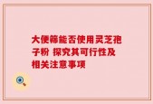大便筛能否使用灵芝孢子粉 探究其可行性及相关注意事项