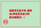 破壁灵芝孢子粉 阑尾炎(神奇灵芝孢子粉 解决阑尾炎！)