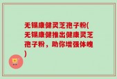 无锡康健灵芝孢子粉(无锡康健推出健康灵芝孢子粉，助你增强体魄)