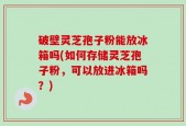 破壁灵芝孢子粉能放冰箱吗(如何存储灵芝孢子粉，可以放进冰箱吗？)