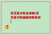 灵芝孢子粉总咳嗽(灵芝孢子粉缓解咳嗽有效)