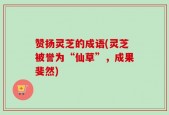 赞扬灵芝的成语(灵芝被誉为“仙草”，成果斐然)