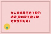 女人常喝灵芝孢子粉的功效(常喝灵芝孢子粉对女性的好处)