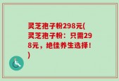 灵芝孢子粉298元(灵芝孢子粉：只需298元，绝佳养生选择！)