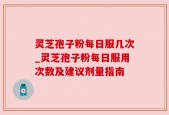 灵芝孢子粉每日服几次_灵芝孢子粉每日服用次数及建议剂量指南