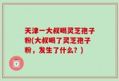 天津一大叔喝灵芝孢子粉(大叔喝了灵芝孢子粉，发生了什么？)