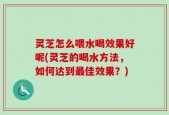 灵芝怎么喂水喝效果好呢(灵芝的喝水方法，如何达到最佳效果？)