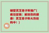 破壁灵芝孢子粉推广(疯狂促销：解放你的健康！灵芝孢子粉火热抢购中！)