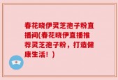 春花晓伊灵芝孢子粉直播间(春花晓伊直播推荐灵芝孢子粉，打造健康生活！)