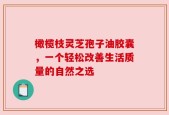 橄榄枝灵芝孢子油胶囊，一个轻松改善生活质量的自然之选