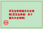 灵芝治胃病偏方大全视频(灵芝治胃病：多个偏方大全视频)