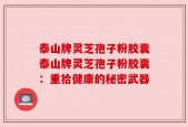 泰山牌灵芝孢子粉胶囊泰山牌灵芝孢子粉胶囊：重拾健康的秘密武器