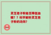 灵芝孢子粉能否降低血糖？？科学解析灵芝孢子粉的功效？