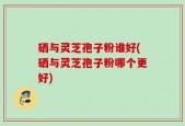 硒与灵芝孢子粉谁好(硒与灵芝孢子粉哪个更好)