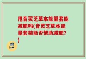 甩音灵芝草本能量套能减肥吗(音灵芝草本能量套装能否帮助减肥？)