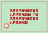 灵芝孢子粉和杞菊补肾丸的功效与用法？了解灵芝孢子粉和杞菊补肾丸的健康效果？