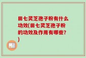 田七灵芝孢子粉有什么功效(田七灵芝孢子粉的功效及作用有哪些？)