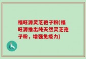 福旺源灵芝孢子粉(福旺源推出纯天然灵芝孢子粉，增强免疫力)