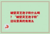 破壁灵芝孢子粉什么喝？“破壁灵芝孢子粉”这玩意真的有用么