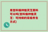 用塑料桶种植灵芝原料可以吗(塑料桶种植灵芝：可持续的家庭养生方式)
