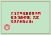 灵芝煲鸡滋补养生汤的做法(滋补养生：灵芝鸡汤的制作方法)