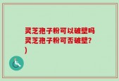 灵芝孢子粉可以破壁吗灵芝孢子粉可否破壁？)
