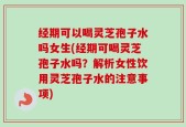 经期可以喝灵芝孢子水吗女生(经期可喝灵芝孢子水吗？解析女性饮用灵芝孢子水的注意事项)