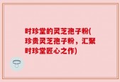 时珍堂的灵芝孢子粉(珍贵灵芝孢子粉，汇聚时珍堂匠心之作)