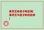 黑灵芝和孢子粉区别(黑灵芝与孢子粉的区别)