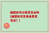 破壁机可以煮灵芝水吗(破壁机可否用来煮灵芝水？)
