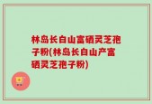 林岛长白山富硒灵芝孢子粉(林岛长白山产富硒灵芝孢子粉)