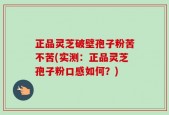 正品灵芝破壁孢子粉苦不苦(实测：正品灵芝孢子粉口感如何？)