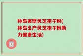 林岛破壁灵芝孢子粉(林岛出产灵芝孢子粉助力健康生活)