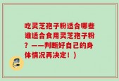 吃灵芝孢子粉适合哪些谁适合食用灵芝孢子粉？——判断好自己的身体情况再决定！)