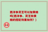 西洋参灵芝可以加黄精吗(西洋参、灵芝和黄精的搭配效果如何？)