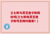 三七粉与灵芝孢子粉同吃吗(三七粉和灵芝孢子粉可否同时服用？)
