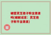 破壁灵芝孢子粉含激素吗(破解谣言：灵芝孢子粉不含激素)