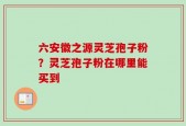 六安徽之源灵芝孢子粉？灵芝孢子粉在哪里能买到