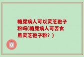 糖尿病人可以灵芝孢子粉吗(糖尿病人可否食用灵芝孢子粉？)