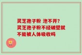 灵芝孢子粉 泡不开？灵芝孢子粉不经破壁就不能被人体吸收吗