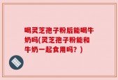 喝灵芝孢子粉后能喝牛奶吗(灵芝孢子粉能和牛奶一起食用吗？)